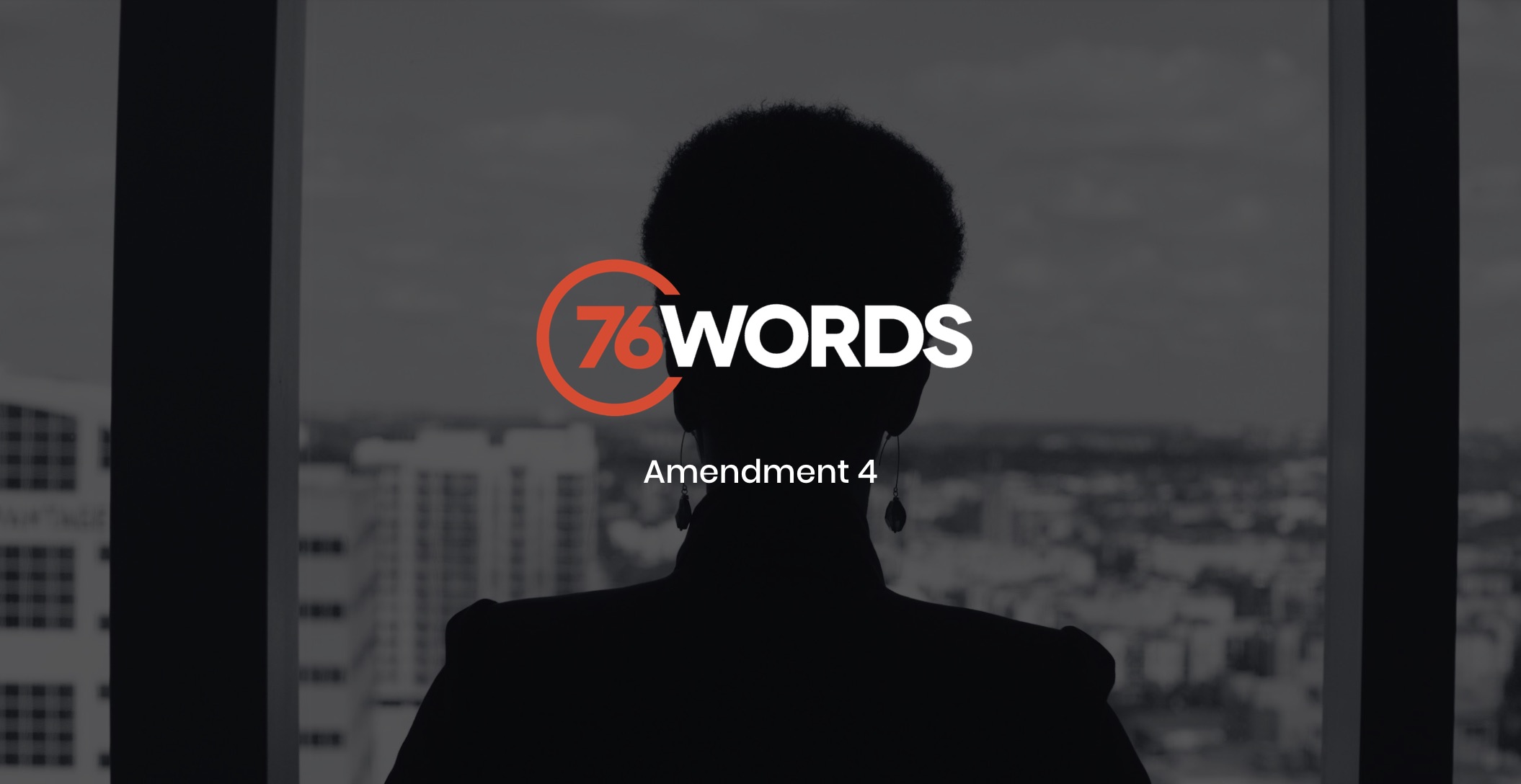 White and orange 76 Words Amendment 4 logo with a dimmed black and white background view from behind silhouette of a woman wearing earrings looking out a window